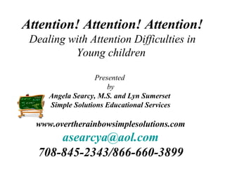 Attention! Attention! Attention!
 Dealing with Attention Difficulties in
          Young children

                   Presented
                       by
     Angela Searcy, M.S. and Lyn Sumerset
     Simple Solutions Educational Services

  www.overtherainbowsimplesolutions.com
      asearcya@aol.com
  708-845-2343/866-660-3899
 