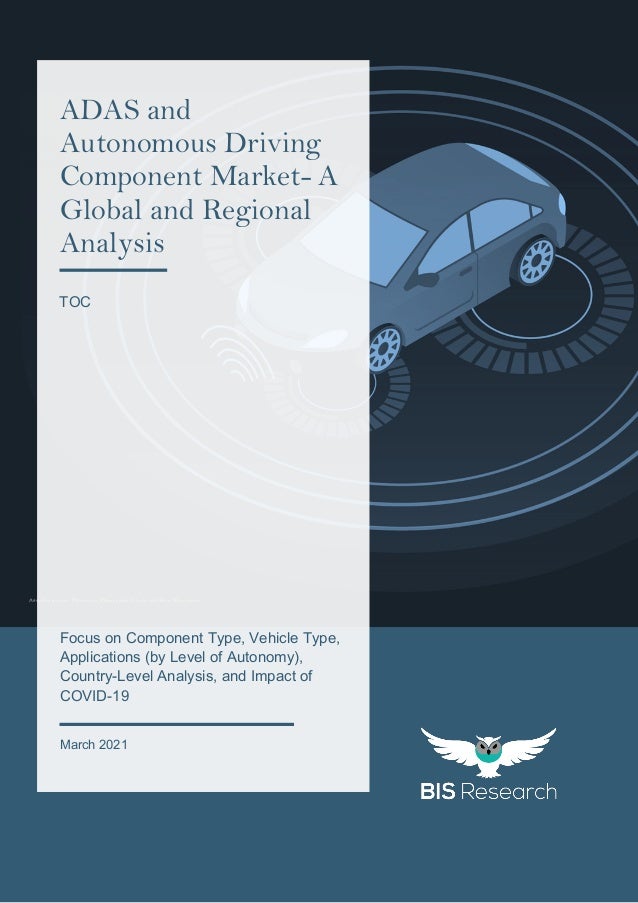 1
All rights reserved at BIS Research Inc.
Attribution: Please Provide Link of the Source
Focus on Component Type, Vehicle Type,
Applications (by Level of Autonomy),
Country-Level Analysis, and Impact of
COVID-19
March 2021
ADAS and
Autonomous Driving
Component Market- A
Global and Regional
Analysis
TOC
 