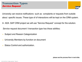 Transaction Types 
Service Request 
University can receive notifications such as complaints or requests from outside 
about specific issues. These type of of interactions will be kept on the CRM system. 
In ADA SAP CRM project we will use “Service Request” concept for the solution. 
Service request document / transaction type has these abilities; 
 Subject and Reason Categorization 
 University Members by function on document 
 Status Control and authorization. 
© 2010 SAP AG. All rights reserved. / Page 18 
please see the process flow in next slide. 
 