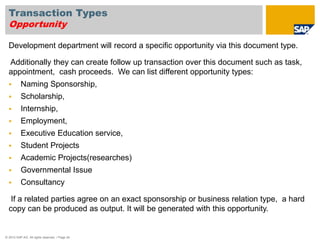 Transaction Types 
Opportunity 
Development department will record a specific opportunity via this document type. 
Additionally they can create follow up transaction over this document such as task, 
appointment, cash proceeds. We can list different opportunity types: 
 Naming Sponsorship, 
 Scholarship, 
 Internship, 
 Employment, 
 Executive Education service, 
 Student Projects 
 Academic Projects(researches) 
 Governmental Issue 
 Consultancy 
If a related parties agree on an exact sponsorship or business relation type, a hard 
copy can be produced as output. It will be generated with this opportunity. 
© 2010 SAP AG. All rights reserved. / Page 24 
 