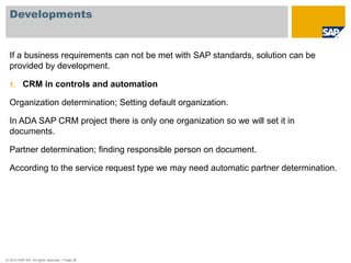 Developments 
If a business requirements can not be met with SAP standards, solution can be 
provided by development. 
1. CRM in controls and automation 
Organization determination; Setting default organization. 
In ADA SAP CRM project there is only one organization so we will set it in 
documents. 
Partner determination; finding responsible person on document. 
According to the service request type we may need automatic partner determination. 
© 2010 SAP AG. All rights reserved. / Page 26 
 