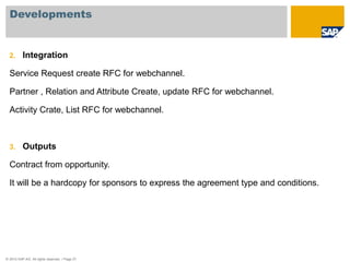 Developments 
2. Integration 
Service Request create RFC for webchannel. 
Partner , Relation and Attribute Create, update RFC for webchannel. 
Activity Crate, List RFC for webchannel. 
3. Outputs 
Contract from opportunity. 
It will be a hardcopy for sponsors to express the agreement type and conditions. 
© 2010 SAP AG. All rights reserved. / Page 27 
 