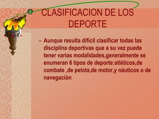 CLASIFICACION DE LOS
DEPORTE
– Aunque resulta difícil clasificar todas las
disciplina deportivas que a su vez puede
tener varias modalidades,generalmente se
enumeran 6 tipos de deporte:atléticos,de
combate ,de pelota,de motor,y náuticos o de
navegación

 