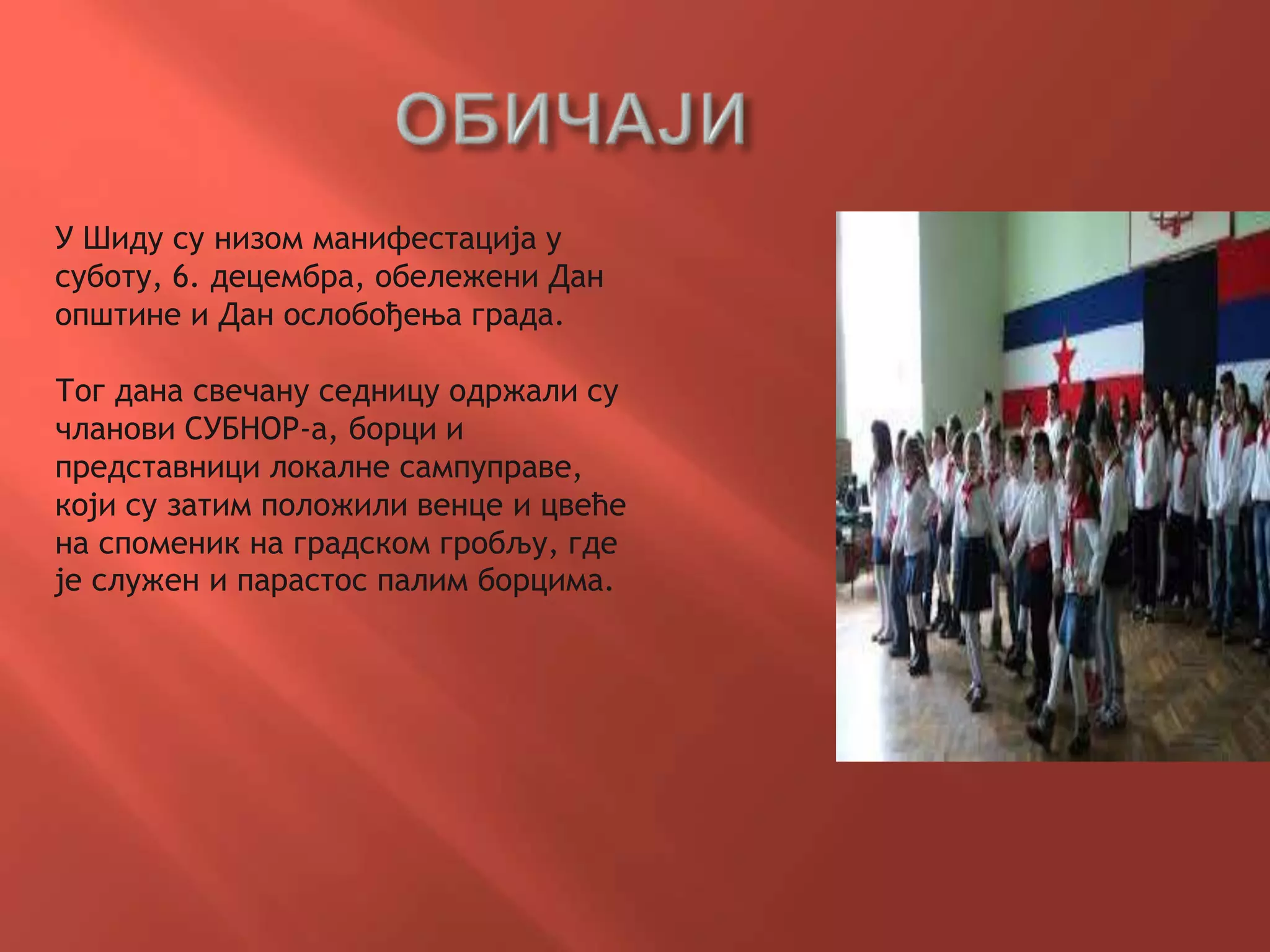 У Шиду су низом манифестација у
суботу, 6. децембра, обележени Дан
општине и Дан ослобођења града.
Тог дана свечану седницу одржали су
чланови СУБНОР-а, борци и
представници локалне сампуправе,
који су затим положили венце и цвеће
на споменик на градском гробљу, где
је служен и парастос палим борцима.
 