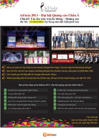 AdAsia 2013 – Đại hội Quảng cáo Châu Á
Chủ đề: Tái cấu trúc truyền thông – Quảng cáo
Hà Nội: 11-14/11/2013 Tại Trung tâm Hội Nghị Quốc Gia
 