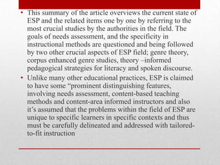 • This summary of the article overviews the current state of
ESP and the related items one by one by referring to the
most crucial studies by the authorities in the field. The
goals of needs assessment, and the specificity in
instructional methods are questioned and being followed
by two other crucial aspects of ESP field; genre theory,
corpus enhanced genre studies, theory –informed
pedagogical strategies for literacy and spoken discourse.
• Unlike many other educational practices, ESP is claimed
to have some “prominent distinguishing features,
involving needs assessment, content-based teaching
methods and content-area informed instructors and also
it’s assumed that the problems within the field of ESP are
unique to specific learners in specific contexts and thus
must be carefully delineated and addressed with tailored-
to-fit instruction
 
