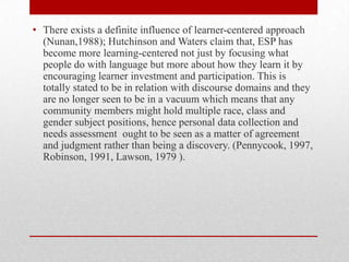 • There exists a definite influence of learner-centered approach
(Nunan,1988); Hutchinson and Waters claim that, ESP has
become more learning-centered not just by focusing what
people do with language but more about how they learn it by
encouraging learner investment and participation. This is
totally stated to be in relation with discourse domains and they
are no longer seen to be in a vacuum which means that any
community members might hold multiple race, class and
gender subject positions, hence personal data collection and
needs assessment ought to be seen as a matter of agreement
and judgment rather than being a discovery. (Pennycook, 1997,
Robinson, 1991, Lawson, 1979 ).
 