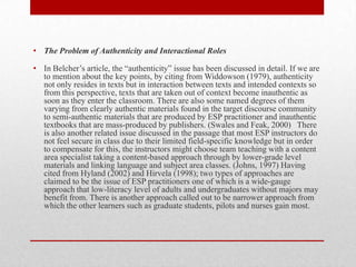 • The Problem of Authenticity and Interactional Roles
• In Belcher’s article, the “authenticity” issue has been discussed in detail. If we are
to mention about the key points, by citing from Widdowson (1979), authenticity
not only resides in texts but in interaction between texts and intended contexts so
from this perspective, texts that are taken out of context become inauthentic as
soon as they enter the classroom. There are also some named degrees of them
varying from clearly authentic materials found in the target discourse community
to semi-authentic materials that are produced by ESP practitioner and inauthentic
textbooks that are mass-produced by publishers. (Swales and Feak, 2000) There
is also another related issue discussed in the passage that most ESP instructors do
not feel secure in class due to their limited field-specific knowledge but in order
to compensate for this, the instructors might choose team teaching with a content
area specialist taking a content-based approach through by lower-grade level
materials and linking language and subject area classes. (Johns, 1997) Having
cited from Hyland (2002) and Hirvela (1998); two types of approaches are
claimed to be the issue of ESP practitioners one of which is a wide-gauge
approach that low-literacy level of adults and undergraduates without majors may
benefit from. There is another approach called out to be narrower approach from
which the other learners such as graduate students, pilots and nurses gain most.
 