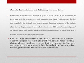 • Promoting Learner Autonomy and the Studies of Genres and Corpus
• Undoubtedly, learners confront multitude of genres in all the avenues of life and deciding to
focus on a particular genre to focus on is a daunting task. Devitt (2004) suggests the idea
that instead of trying to teach some specific genres, the critical awareness of the students
about the way the genres operate and students’ attention should focus on “antecedent genres”
as familiar genres like personal letters or wedding announcements to equip them with a
learning strategy and meta-cognitive awareness.
• One final point emphasized in the article is the necessity to compile
electronic corpora which is highlighted by Lee and Swales claiming
that such learner-produced corpora effectively increases the language
standards and saves the learners from the authority of native speaker,
teacher, grammar and text and stylistic conventions
 