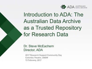 Introduction to ADA: The
Australian Data Archive
as a Trusted Repository
for Research Data
Dr. Steve McEachern
Director, ADA
2017 Research Support Community Day
Colombo Theatre, UNSW
13 February, 2017
 