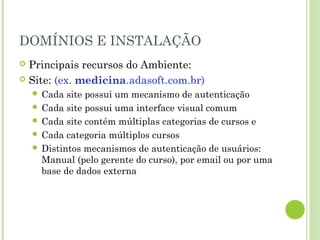 DOMÍNIOS E INSTALAÇÃO
 Principais recursos do Ambiente:
 Site: (ex. medicina.adasoft.com.br)
 Cada site possui um mecanismo de autenticação
 Cada site possui uma interface visual comum
 Cada site contém múltiplas categorias de cursos e
 Cada categoria múltiplos cursos
 Distintos mecanismos de autenticação de usuários:
Manual (pelo gerente do curso), por email ou por uma
base de dados externa
 