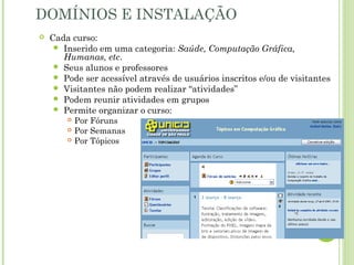 DOMÍNIOS E INSTALAÇÃO
 Cada curso:
 Inserido em uma categoria: Saúde, Computação Gráfica,
Humanas, etc.
 Seus alunos e professores
 Pode ser acessível através de usuários inscritos e/ou de visitantes
 Visitantes não podem realizar “atividades”
 Podem reunir atividades em grupos
 Permite organizar o curso:
 Por Fóruns
 Por Semanas
 Por Tópicos
 