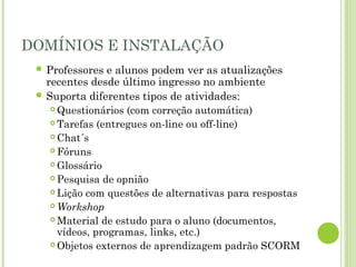 DOMÍNIOS E INSTALAÇÃO
 Professores e alunos podem ver as atualizações
recentes desde último ingresso no ambiente
 Suporta diferentes tipos de atividades:
 Questionários (com correção automática)
 Tarefas (entregues on-line ou off-line)
 Chat´s
 Fóruns
 Glossário
 Pesquisa de opnião
 Lição com questões de alternativas para respostas
 Workshop
 Material de estudo para o aluno (documentos,
vídeos, programas, links, etc.)
 Objetos externos de aprendizagem padrão SCORM
 