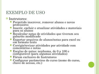 EXEMPLO DE USO
 Instrutores:
 Permitido inscrever, remover alunos e novos
professores
 Inserir, excluir e atualizar atividades e materiais
para os alunos
 Recalcular notas de atividades que tiveram seu
gabarito modificado
 Exportar arquivos de alunos/notas para excel ou
em formato texto
 Corrigir/revisar atividades por atividade com
comentários e notas
 Escalas de notas: nenhuma, de 0 a 100 e
configurável (para algumas atividades)
 Fórum exclusivo de Instrutores
 Configurar parâmetros do curso (nome do curso,
chave de acesso, etc.)
 