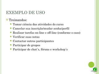EXEMPLO DE USO
 Treinandos:
 Tomar ciência das atividades do curso
 Cancelar sua inscrição/mudar senha/perfil
 Realizar tarefas on-line e off-line (conforme o caso)
 Verificar suas notas
 Contactar outros participantes
 Participar de grupos
 Participar de chat´s, fóruns e workshop´s
 