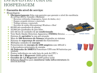 INFRA-ESTRUTURA DE
HOSPEDAGEM
 Garantia do nível de serviço:
 Hospedagem:
 Obrigatoriamente feita com parceiro que garante o nível de excelência
do serviço (EUA, Canadá e Malásia)
 Recursos utilizados (linguagens, banco de dados, etc.)
 Espaço ocupado (alunos e material),
 Tráfego (alunos e material),
 Servidor de mídia (Streamming) Windows e Real
 60,000 pés quadrados de planta
 35,000 pés quadrados de piso falso
 (21) 26-ton de unidades de ar condicionado
 Very Early Smoke Detection Apparatus (VESDA) Detetor de fumaça
 Sistema de sprinkler´s com pré-atuação
 Mais de 500 detetores de fumaça integrados ao sistema
 Sistema de segurança de acesso dos funcionários
 Múltiplas unidades de energia
 Fornecimento de energia de 4800 ampéres com 480volt´s
 3 chaveadores princiapais de energia
 (6) Nobreaks de 500KVA Powerware UPS com 90 batterias por
unidade
 Fontes individuais em cada baia do rack de CPU´s
 Gerador de 1 Megawatt (2000-gallon tank)
 Gerador de 1,5 Megawatt (2200-gallon tank)
 Software DataTrax para monitorar toda infra-estrutura do
DATACENTER
 