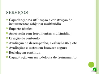 SERVIÇOS
 Capacitação na utilização e construção de
instrumentos (objetos) multimídia
 Suporte técnico
 Assessoria com ferramentas multimídia
 Criação de conteúdo
 Avaliação de desempenho, avaliação 360, etc
 Avaliações e testes em browser seguro
 Reciclagem contínua
 Capacitação em metodologia de treinamento
 