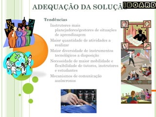 ADEQUAÇÃO DA SOLUÇÃO
Tendências
Instrutores mais
planejadores/gestores de situações
de aprendizagem
Maior quantidade de atividades a
realizar
Maior diversidade de instrumentos
tecnológicos a disposição
Necessidade de maior mobilidade e
flexibilidade de tutores, instrutores
e estudantes
Mecanismos de comunicação
assíncronos
 