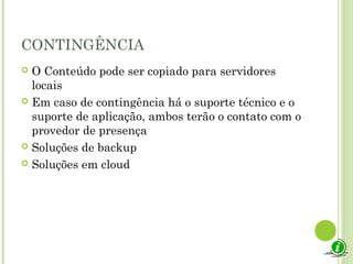CONTINGÊNCIA
 O Conteúdo pode ser copiado para servidores
locais
 Em caso de contingência há o suporte técnico e o
suporte de aplicação, ambos terão o contato com o
provedor de presença
 Soluções de backup
 Soluções em cloud
 