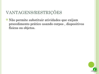 VANTAGENS/RESTRIÇÕES
 Não permite substituir atividades que exijam
procedimento prático usando corpos , dispositivos
físicos ou objetos.
 