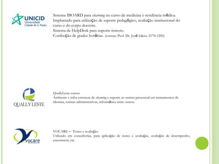 Sistema IBOARD para elearning no curso de medicina e residência médica.
Implantado para utilização de suporte pedagógico, avaliação institucional do
curso e do corpo docente.
Sistema de HelpDesk para suporte remoto.
Confecção de grades horárias. (contato Prof. Dr. José Lúcio: 2178-1200)
QuallyLeste cursos
Ambiente e infra-estrutura de elearning e suporte ao ensino presencial em treinamentos de
idiomas, rotinas administrativas, informática entre outros.
VOCARE – Testes e avaliação
Utilizado em consultorias, para aplicação de testes e avaliação, avaliação de desempenho,
assessment, etc.
 