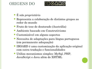 ORIGENS DO IBOARD
 É não proprietário
 Representa a colaboração de distintos grupos ao
redor do mundo
 Fruto de tese de doutorado (Austrália)
 Ambiente baseado em Construtivismo
 Customizável em alguns aspectos
 Necessita de adaptações para língua portuguesa
(em permanente adequação)
 IBOARD é uma customização da aplicação original
com outra tradução e funcionalidades
 Utiliza mecanismos simples: MySql, PHP,
JavaScript e Java além do XHTML
 