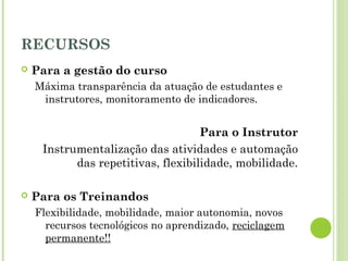 RECURSOS
 Para a gestão do curso
Máxima transparência da atuação de estudantes e
instrutores, monitoramento de indicadores.
Para o Instrutor
Instrumentalização das atividades e automação
das repetitivas, flexibilidade, mobilidade.
 Para os Treinandos
Flexibilidade, mobilidade, maior autonomia, novos
recursos tecnológicos no aprendizado, reciclagem
permanente!!
 