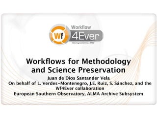 Grant agreement no.: 27092




        Workﬂows for Methodology
         and Science Preservation
                  Juan de Dios Santander Vela
On behalf of L. Verdes-Montenegro, J.E. Ruiz, S. Sánchez, and the
                     Wf4Ever collaboration
  European Southern Observatory, ALMA Archive Subsystem
 