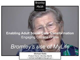 Michael Watts
Product Owner: Bromley MyLife
-- michael.watts@bromley.gov.uk --
Enabling Adult Social Care Transformation
Engaging Citizens Online
…
Bromley’s use of MyLife
 
