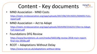 Content - Key documents
• MND Association - MND Costs
https://static.mndassociation.org/app/uploads/2017/06/19135031/DEMOS-FULL-
report.pdf
• MND Association – Act to Adapt
https://static.mndassociation.org/app/uploads/2019/09/23162517/Act-to-Adapt-
Full-report.pdf
• Foundations DFG Review
https://www.foundations.uk.com/media/5665/dfg-review-2018-main-report-
final-nov-2018a.pdf
• RCOT – Adaptations Without Delay
https://www.rcot.co.uk/adaptations-without-delay
 