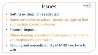 Issues
• Getting existing homes adapted
• Home unsuitable to adapt - people struggle to find
appropriate accessible homes
• Financial impact
• Where funding is available it can take some time to
get adaptations undertaken
• Rapidity and unpredictability of MND - no time to
wait.
 