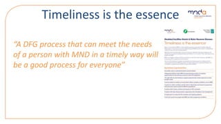 Timeliness is the essence
“A DFG process that can meet the needs
of a person with MND in a timely way will
be a good process for everyone”
 