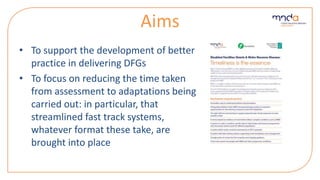Aims
• To support the development of better
practice in delivering DFGs
• To focus on reducing the time taken
from assessment to adaptations being
carried out: in particular, that
streamlined fast track systems,
whatever format these take, are
brought into place
 
