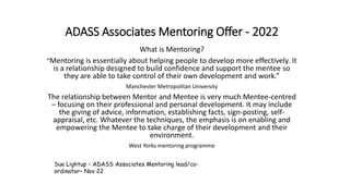 ADASS Associates Mentoring Offer - 2022
What is Mentoring?
“Mentoring is essentially about helping people to develop more effectively. It
is a relationship designed to build confidence and support the mentee so
they are able to take control of their own development and work.”
Manchester Metropolitan University
The relationship between Mentor and Mentee is very much Mentee-centred
– focusing on their professional and personal development. It may include
the giving of advice, information, establishing facts, sign-posting, self-
appraisal, etc. Whatever the techniques, the emphasis is on enabling and
empowering the Mentee to take charge of their development and their
environment.
West Yorks mentoring programme
Sue Lightup – ADASS Associates Mentoring lead/co-
ordinator– Nov 22
 