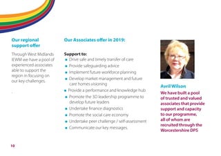 Flipping adult social care
Our regional
support oﬀer
Through West Midlands
IEWM we have a pool of
experienced associates
able to support the
region in focusing on
our key challenges.
.
Our Associates oﬀer in 2019:
Support to:
Drive safe and timely transfer of care
Provide safeguarding advice
Implement future workforce planning
Develop market management and future
care homes visioning
Provide a performance and knowledge hub
Promote the 3D leadership programme to
develop future leaders
Undertake finance diagnostics
Promote the social care economy
Undertake peer challenge / self-assessment
Communicate our key messages.
Avril Wilson
We have built a pool
of trusted and valued
associates that provide
support and capacity
to our programme,
all of whom are
recruited through the
Worcestershire DPS
10
 