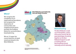 Flipping adult social care
Where?
We recognise the
complexity of our
organisational boundaries,
but recognise the
importance of
communities and
neighbourhood which
provides the building
blocks for successful place-
based planning.
We are 14 upper tier
council directors of adult
social care based in the
West Midlands.
Richard harling
The West Midlands is made
up of metropolitan, unitary,
and county councils. We see
great advantages of working
together on the West
Midlands’footprint’as well
as working with our
benchmarking councils
nationally.councils nationally.
12
 