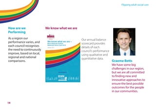 Flipping adult social care
How are we
Performing
As a region our
performance varies, and
each council recognises
the need to continuously
improve, based on local,
regional and national
comparisons.
We know what we are
Our annual balance
scorecard provides
details of each
council’s performance
using qualitative and
quantitative data.
Graeme Betts
We have some big
challenges in our region,
but we are all committed
to finding new and
innovative approaches to
ensure the best possible
outcomes for the people
in our communities.
14
 