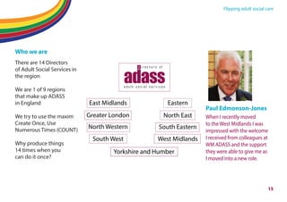 Flipping adult social care
Who we are
There are 14 Directors
of Adult Social Services in
the region
We are 1 of 9 regions
that make up ADASS
in England
We try to use the maxim
Create Once, Use
Numerous Times (COUNT)
Why produce things
14 times when you
can do it once?
Paul Edmonson-Jones
When I recently moved
to the West Midlands I was
impressed with the welcome
I received from colleagues at
WM ADASS and the support
they were able to give me as
I moved into a new role.
East Midlands
Greater London
Yorkshire and Humber
Eastern
North East
North Western South Eastern
South West West Midlands
15
 