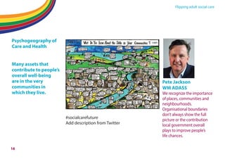 Flipping adult social care
Psychogeography of
Care and Health
Many assets that
contribute to people’s
overall well-being
are in the very
communities in
which they live.
#socialcarefuture
Add description from Twitter
Pete Jackson
WM ADASS
We recognize the importance
of places, communities and
neighbourhoods.
Organisational boundaries
don’t always show the full
picture or the contribution
local government overall
plays to improve people’s
life chances.
16
 