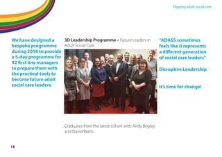 Flipping adult social care
We have designed a
bespoke programme
during 2018 to provide
a 5-day programme for
42 first line managers
to prepare them with
the practical tools to
become future adult
social care leaders.
3D Leadership Programme – Future Leaders in
Adult Social Care
Graduates from the latest cohort with Andy Begley
and David Watts
“ADASS sometimes
feels like it represents
a diﬀerent generation
of social care leaders”
Disruptive Leadership
It’s time for change!
18
 