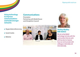 Flipping adult social care
19
Using technology
to improve
communications
and build stronger
networks
Skype/teleconferencing
Social media
Website
Communications
Promotion
Partnering with BoilerHouse
and Shropshire Council
Shelley Madley
WM ADASS
We are using digital
technology not only with the
communities that we work
with but also to improve
how we communicate with
colleagues nationally and
internationally.
 