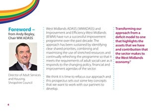 Flipping adult social care
Foreword –
from Andy Begley,
Chair WM ADASS
Director of Adult Services
and Housing,
Shropshire Council
West Midlands ADASS (WMADASS) and
Improvement and Eﬃciency West Midlands
(IEWM) have run a successful improvement
programme over the past decade. The
approach has been sustained by identifying
clear shared priorities, combining and
maximising the use of stretched resources and
continually refreshing the programme so that it
meets the requirements of adult social care as it
responds to the changing policy, financial and
improvement agendas of the sector.
We think it is time to refocus our approach and
this prospectus sets out some key concepts
that we want to work with our partners to
develop.
Transforming our
approach from a
deficit model to one
that highlights the
assets that we have
and contribution that
the sector makes to
the West Midlands
economy.”
4
 