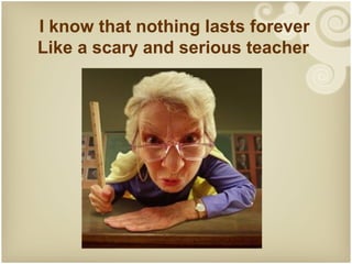 I know that nothing lasts forever
Like a scary and serious teacher
 