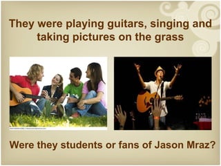 They were playing guitars, singing and
     taking pictures on the grass




Were they students or fans of Jason Mraz?
 