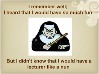 I remember well;
I heard that I would have so much fun




 But I didn't know that I would have a
          lecturer like a nun
 