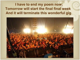 I have to end my poem now;
Tomorrow will start the final final week
And it will terminate this wonderful gig
 