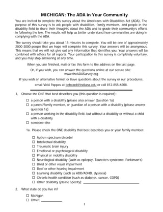 MICHIGAN: The ADA in Your Community
You are invited to complete this survey about the Americans with Disabilities Act (ADA). The
purpose of this survey is to ask people with disabilities, family members, and people in the
disability field to share their thoughts about the ADA and to grade their community’s efforts
in following the law. The results will help us better understand how communities are doing in
complying with the ADA.
The survey should take you about 15 minutes to complete. You will be one of approximately
2000-3000 people that we hope will complete this survey. Your answers will be anonymous.
This means that we will not give out any information that identifies you. Your answers will be
combined with others for all reports. Your participation in this survey is completely voluntary,
and you may stop answering at any time.
          When you are finished, mail or fax this form to the address on the last page.
            Or, if you wish, you can answer the questions online at our secure site:
                                    www.theADASurvey.org
     If you wish an alternative format or have questions about the survey or our procedures,
                email Vicki Pappas at beheard@indiana.edu or call 812-855-6508.

1.    Choose the ONE that best describes you (this question is required):

          a person with a disability (please also answer Question 1a)
          a parent/family member, or guardian of a person with a disability (please answer
           question 1a)
          a person working in the disability field, but without a disability or without a child
           with a disability
          someone else

         1a. Please check the ONE disability that best describes you or your family member:

                 Autism spectrum disorder
                 Intellectual disability
                 Traumatic brain injury
                 Emotional or psychological disability
                 Physical or mobility disability
                 Neurological disability (such as epilepsy, Tourette’s syndrome, Parkinson’s)
                 Blind or other visual impairment
                 Deaf or other hearing impairment
                 Learning disability (such as ADD/ADHD. dyslexia)
                 Chronic health condition (such as diabetes, cancer, COPD)
                 Other disability (please specify): ________________________________

2.    What state do you live in?

          Michigan
          Other: ____________
                                                   1
 