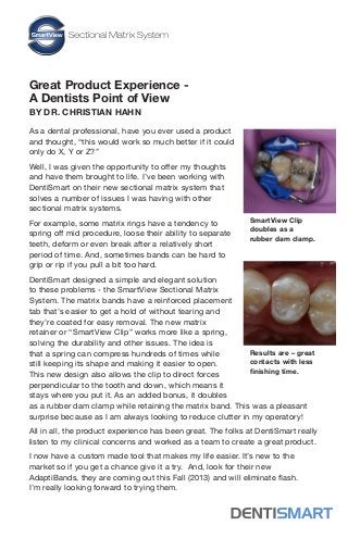 Great Product Experience -
A Dentists Point of View
BY DR. CHRISTIAN HAHN
As a dental professional, have you ever used a product
and thought, “this would work so much better if it could
only do X, Y or Z?”
Well, I was given the opportunity to offer my thoughts
and have them brought to life. I’ve been working with
DentiSmart on their new sectional matrix system that
solves a number of issues I was having with other
sectional matrix systems.
For example, some matrix rings have a tendency to
spring off mid procedure, loose their ability to separate
teeth, deform or even break after a relatively short
period of time. And, sometimes bands can be hard to
grip or rip if you pull a bit too hard.
DentiSmart designed a simple and elegant solution
to these problems - the SmartView Sectional Matrix
System. The matrix bands have a reinforced placement
tab that’s easier to get a hold of without tearing and
they’re coated for easy removal. The new matrix
retainer or “SmartView Clip” works more like a spring,
solving the durability and other issues. The idea is
that a spring can compress hundreds of times while
still keeping its shape and making it easier to open.
This new design also allows the clip to direct forces
perpendicular to the tooth and down, which means it
stays where you put it. As an added bonus, it doubles
as a rubber dam clamp while retaining the matrix band. This was a pleasant
surprise because as I am always looking to reduce clutter in my operatory!
All in all, the product experience has been great. The folks at DentiSmart really
listen to my clinical concerns and worked as a team to create a great product.
I now have a custom made tool that makes my life easier. It’s new to the
market so if you get a chance give it a try. And, look for their new
AdaptiBands, they are coming out this Fall (2013) and will eliminate flash.
I’m really looking forward to trying them.
SmartView Clip
doubles as a
rubber dam clamp.
Results are – great
contacts with less
finishing time.
 