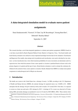 A data-integrated simulation model to evaluate nurse-patient
assignments
Durai Sundaramoorthi∗
, Victoria C. P. Chen†
, Jay M. Rosenberger†
, Seoung Bum Kim†
,
Deborah F. Buckley-Behan‡
September 21, 2007
Abstract
This research develops a novel data-integrated simulation to evaluate nurse-patient assignments (SIMNA) based on
a real data set provided by Baylor Regional Medical Center (Baylor) in Grapevine, Texas. Tree-based models and
kernel density estimation were utilized to extract important knowledge from the data for the simulation. Classification
and Regression Tree models, data mining tools for prediction and classification, were used to develop five tree struc-
tures: (a) four classification trees, from which transition probabilities for nurse movements are determined; and (b) a
regression tree, from which the amount of time a nurse spends in a location is predicted based on factors such as the
primary diagnosis of a patient and the type of nurse. Kernel density estimation is used to estimate the continuous dis-
tribution for the amount of time a nurse spends in a location. Results obtained from SIMNA to evaluate nurse-patient
assignments in medical/surgical unit I of Baylor are discussed.
1 Introduction
The health care system in the United States has a shortage of nurses. In 2000, according to the U.S. Department
of Health and Human Services (DHHS), the national shortage for registered nurses was 110,000 or 6%. DHHS
anticipates that the shortage will grow relatively slowly until it reaches 12% around 2010. From then, it is expected
to worsen at a faster rate and reach a 20% shortage by 2015. A shortage of 3% or more was observed in 30 states
during 2000, and similar shortages are predicted to occur in 44 states by 2020 (HRSA, 2002). These statistics show
∗Department of Engineering Management and Systems Engineering - University of Missouri-Rolla - 223 Engineering Management Rolla, MO
65409.
†Dept. of Industrial & Manufacturing Systems Engineering - The University of Texas at Arlington - Campus Box 19017 Arlington, TX 76019-
0017.
‡School of Nursing - The University of Texas at Arlington - Arlington, TX 76019.
1
 