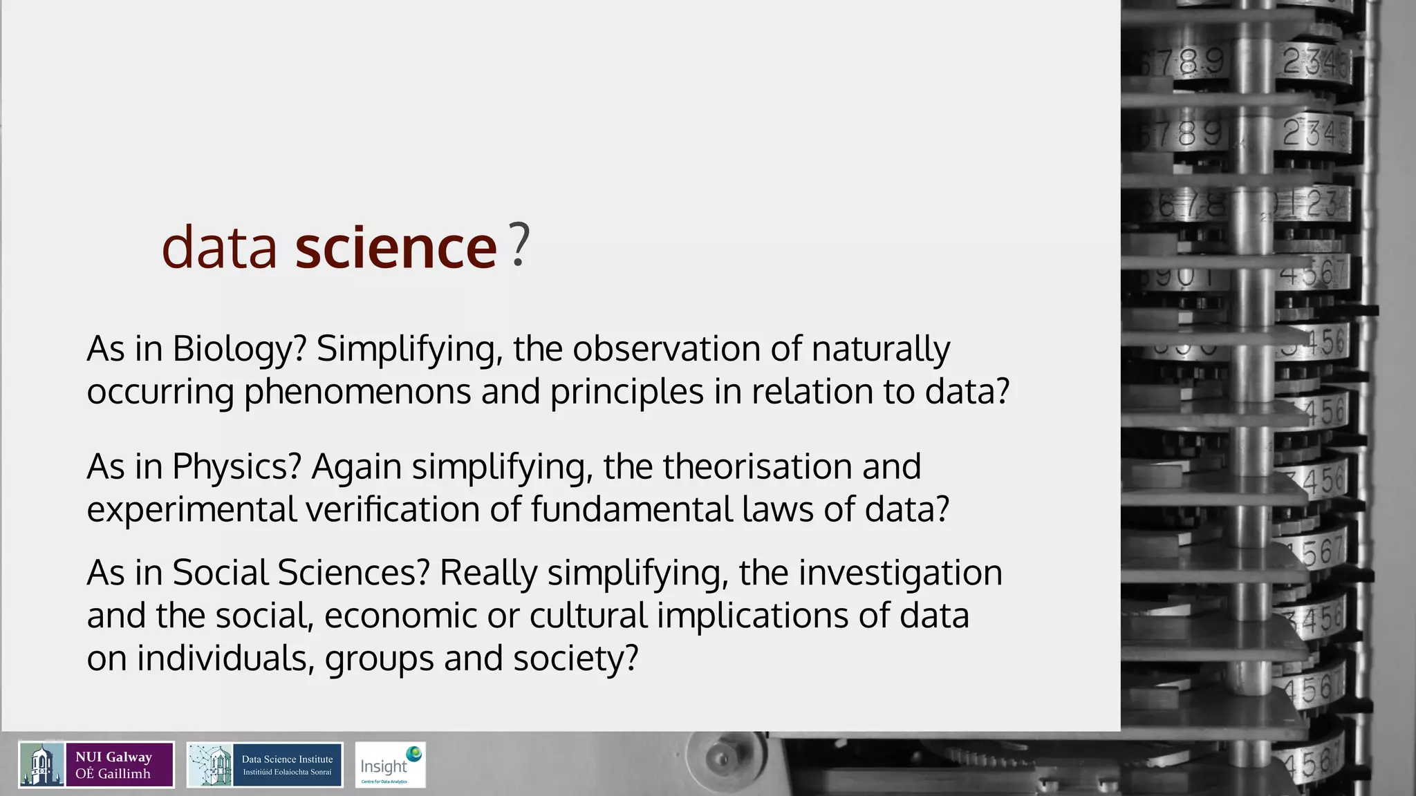 A data-view of
the data science
process
Mathieu d’Aquin - @mdaquin
Data Science Institute
Insight Centre for Data Analytics
NUI Galway
?
As in Biology? Simplifying, the observation of naturally
occurring phenomenons and principles in relation to data?
As in Physics? Again simplifying, the theorisation and
experimental veriﬁcation of fundamental laws of data?
As in Social Sciences? Really simplifying, the investigation
and the social, economic or cultural implications of data
on individuals, groups and society?
 